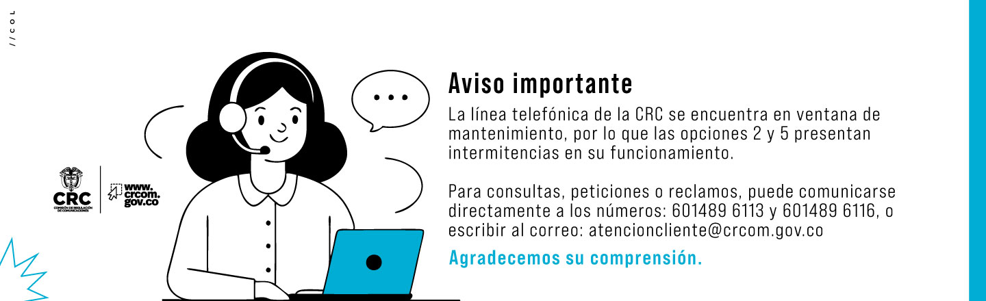 Imagen con texto: Aviso importante   La línea telefónica de la CRC se encuentra en ventana de mantenimiento, por lo que las opciones 2 y 5 presentan intermitencias en su funcionamiento.   Para consultas, peticiones o reclamos, puede comunicarse directamente a los números: 601489 6113 y 601489 6116, o escribir al correo: atencioncliente@crcom.gov.co   Agradecemos su comprensión.