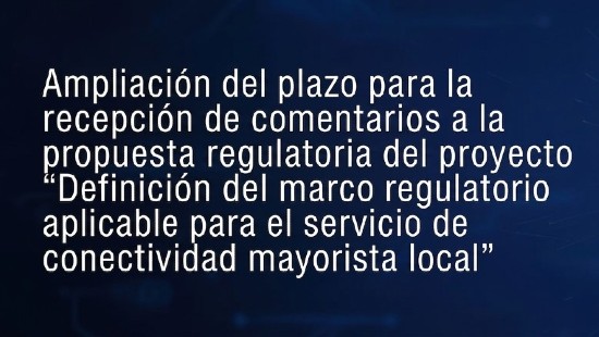 Ampliación del plazo para la recepción de comentarios a la propuesta regulatoria del proyecto «Definición del marco regulatorio aplicable para el servicio de conectividad mayorista local»