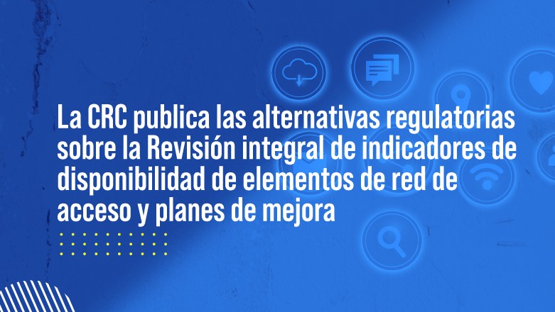 Publicado para comentarios el documento de alternativas regulatorias del proyecto Revisión de indicadores de disponibilidad de elementos de red de acceso y planes de mejora